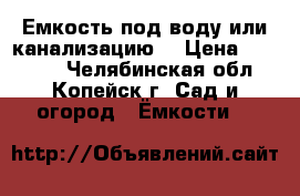 Емкость под воду или канализацию. › Цена ­ 25 000 - Челябинская обл., Копейск г. Сад и огород » Ёмкости   